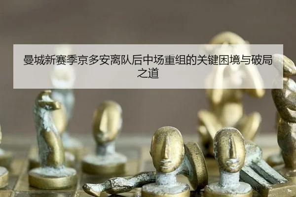 曼城新赛季京多安离队后中场重组的关键困境与破局之道