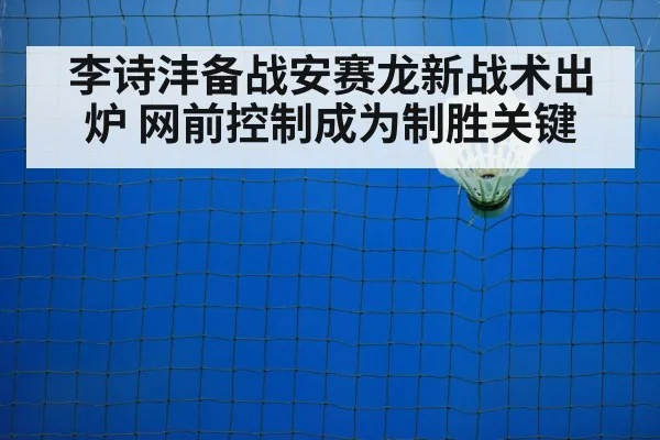 李诗沣备战安赛龙新战术出炉 网前控制成为制胜关键
