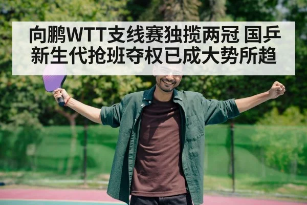 向鹏WTT支线赛独揽两冠 国乒新生代抢班夺权已成大势所趋